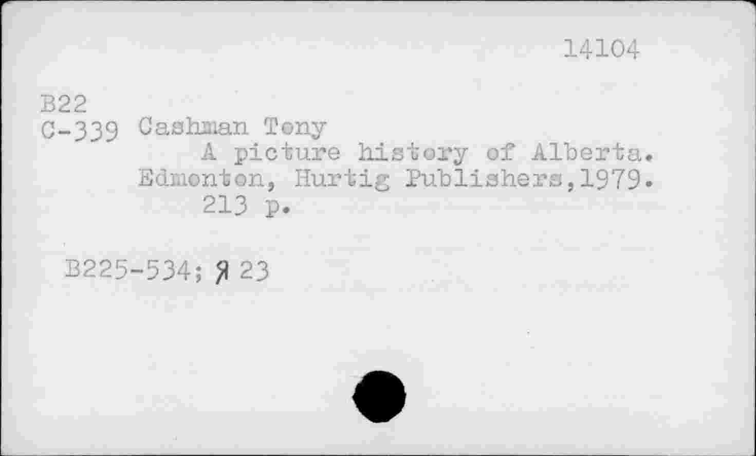 ﻿14104
B22
0-339 Cashman Tony
A picture history of Alberta. Edmonton, Hurtig Publishers,1979» 213 p.
B225-534; fl 23